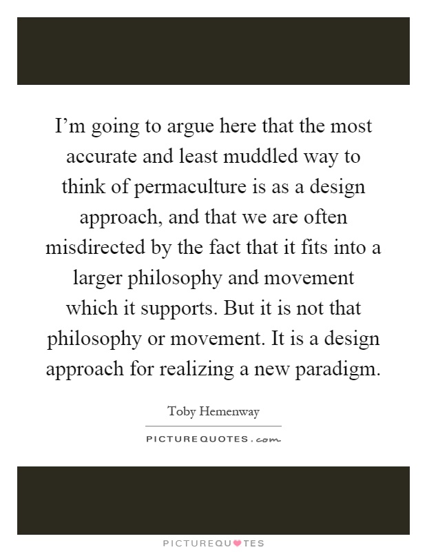 I'm going to argue here that the most accurate and least muddled way to think of permaculture is as a design approach, and that we are often misdirected by the fact that it fits into a larger philosophy and movement which it supports. But it is not that philosophy or movement. It is a design approach for realizing a new paradigm Picture Quote #1