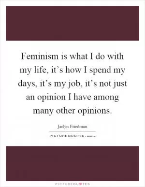 Feminism is what I do with my life, it’s how I spend my days, it’s my job, it’s not just an opinion I have among many other opinions Picture Quote #1