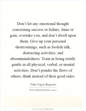 Don’t let any emotional thought concerning success or failure, fame or gain, overtake you, and don’t dwell upon them. Give up your personal shortcomings, such as foolish talk, distracting activities, and absentmindedness. Train in being totally gentle in all physical, verbal, or mental activities. Don’t ponder the flaws of others; think instead of their good sides Picture Quote #1