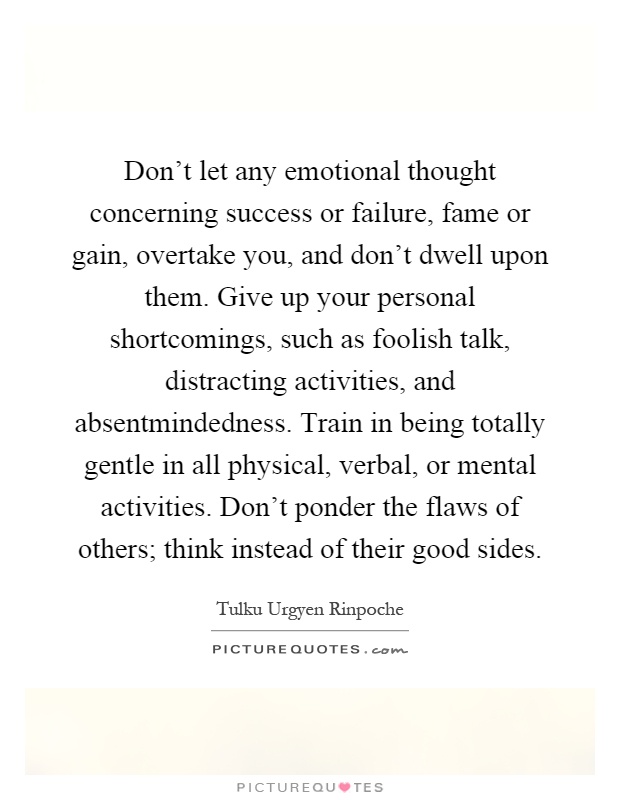 Don't let any emotional thought concerning success or failure, fame or gain, overtake you, and don't dwell upon them. Give up your personal shortcomings, such as foolish talk, distracting activities, and absentmindedness. Train in being totally gentle in all physical, verbal, or mental activities. Don't ponder the flaws of others; think instead of their good sides Picture Quote #1