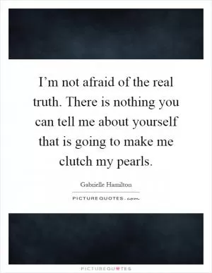 I’m not afraid of the real truth. There is nothing you can tell me about yourself that is going to make me clutch my pearls Picture Quote #1