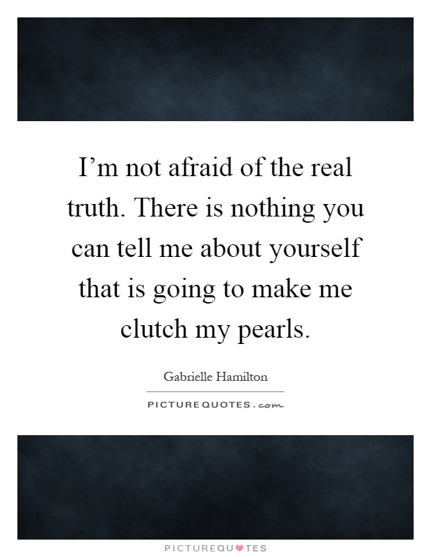 I'm not afraid of the real truth. There is nothing you can tell me about yourself that is going to make me clutch my pearls Picture Quote #1