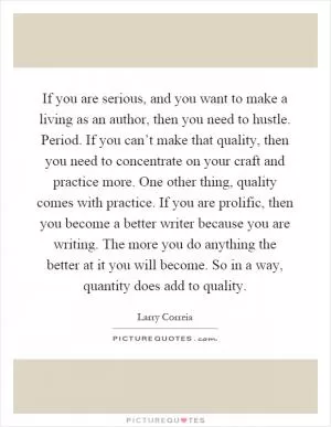 If you are serious, and you want to make a living as an author, then you need to hustle. Period. If you can’t make that quality, then you need to concentrate on your craft and practice more. One other thing, quality comes with practice. If you are prolific, then you become a better writer because you are writing. The more you do anything the better at it you will become. So in a way, quantity does add to quality Picture Quote #1