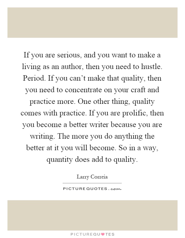 If you are serious, and you want to make a living as an author, then you need to hustle. Period. If you can't make that quality, then you need to concentrate on your craft and practice more. One other thing, quality comes with practice. If you are prolific, then you become a better writer because you are writing. The more you do anything the better at it you will become. So in a way, quantity does add to quality Picture Quote #1