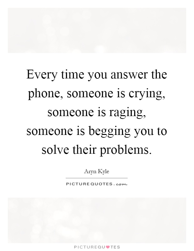 Every time you answer the phone, someone is crying, someone is raging, someone is begging you to solve their problems Picture Quote #1