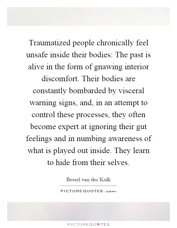 Traumatized people chronically feel unsafe inside their bodies: The past is alive in the form of gnawing interior discomfort. Their bodies are constantly bombarded by visceral warning signs, and, in an attempt to control these processes, they often become expert at ignoring their gut feelings and in numbing awareness of what is played out inside. They learn to hide from their selves Picture Quote #1
