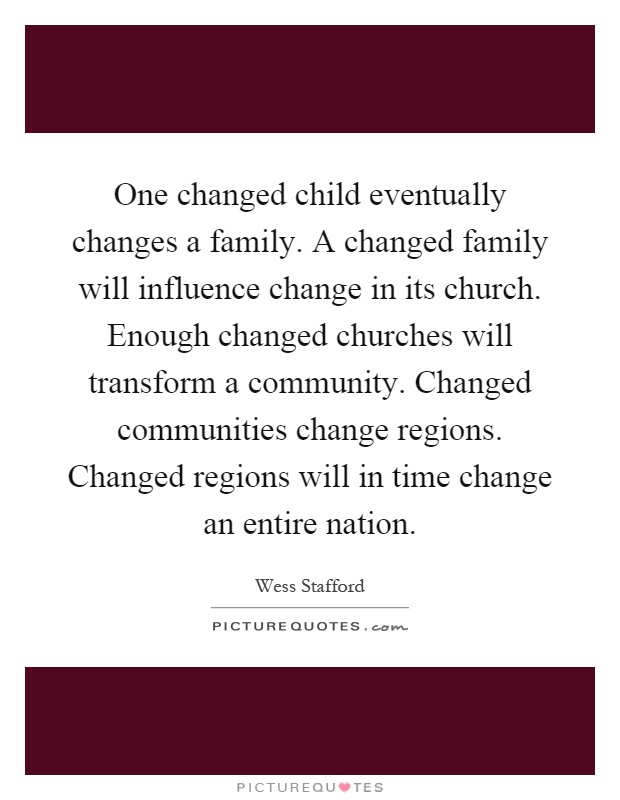 One changed child eventually changes a family. A changed family will influence change in its church. Enough changed churches will transform a community. Changed communities change regions. Changed regions will in time change an entire nation Picture Quote #1