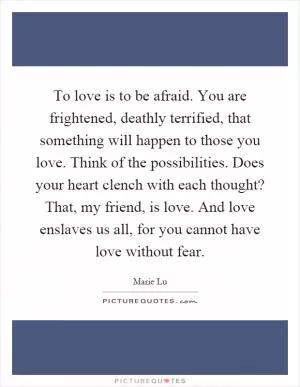 To love is to be afraid. You are frightened, deathly terrified, that something will happen to those you love. Think of the possibilities. Does your heart clench with each thought? That, my friend, is love. And love enslaves us all, for you cannot have love without fear Picture Quote #1