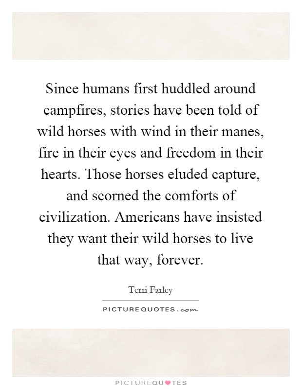 Since humans first huddled around campfires, stories have been told of wild horses with wind in their manes, fire in their eyes and freedom in their hearts. Those horses eluded capture, and scorned the comforts of civilization. Americans have insisted they want their wild horses to live that way, forever Picture Quote #1
