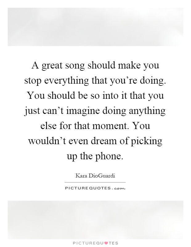 A great song should make you stop everything that you're doing. You should be so into it that you just can't imagine doing anything else for that moment. You wouldn't even dream of picking up the phone Picture Quote #1