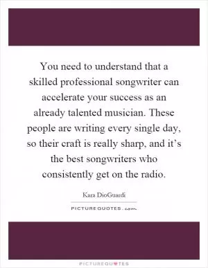 You need to understand that a skilled professional songwriter can accelerate your success as an already talented musician. These people are writing every single day, so their craft is really sharp, and it’s the best songwriters who consistently get on the radio Picture Quote #1