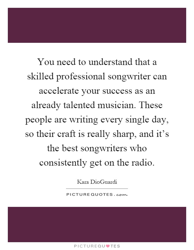 You need to understand that a skilled professional songwriter can accelerate your success as an already talented musician. These people are writing every single day, so their craft is really sharp, and it's the best songwriters who consistently get on the radio Picture Quote #1