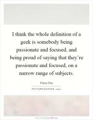 I think the whole definition of a geek is somebody being passionate and focused, and being proud of saying that they’re passionate and focused, on a narrow range of subjects Picture Quote #1