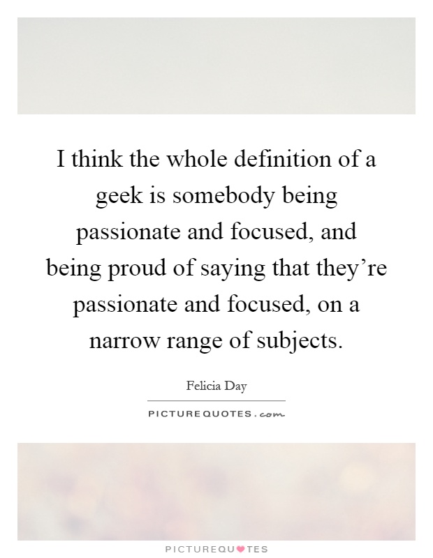 I think the whole definition of a geek is somebody being passionate and focused, and being proud of saying that they're passionate and focused, on a narrow range of subjects Picture Quote #1