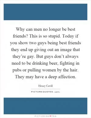 Why can men no longer be best friends? This is so stupid. Today if you show two guys being best friends they end up giving out an image that they’re gay. But guys don’t always need to be drinking beer, fighting in pubs or pulling women by the hair. They may have a deep affection Picture Quote #1