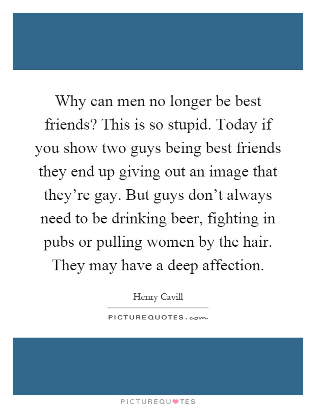 Why can men no longer be best friends? This is so stupid. Today if you show two guys being best friends they end up giving out an image that they're gay. But guys don't always need to be drinking beer, fighting in pubs or pulling women by the hair. They may have a deep affection Picture Quote #1
