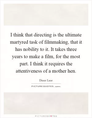 I think that directing is the ultimate martyred task of filmmaking, that it has nobility to it. It takes three years to make a film, for the most part. I think it requires the attentiveness of a mother hen Picture Quote #1