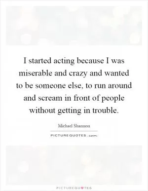 I started acting because I was miserable and crazy and wanted to be someone else, to run around and scream in front of people without getting in trouble Picture Quote #1