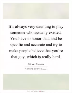 It’s always very daunting to play someone who actually existed. You have to honor that, and be specific and accurate and try to make people believe that you’re that guy, which is really hard Picture Quote #1