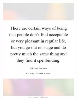 There are certain ways of being that people don’t find acceptable or very pleasant in regular life, but you go out on stage and do pretty much the same thing and they find it spellbinding Picture Quote #1