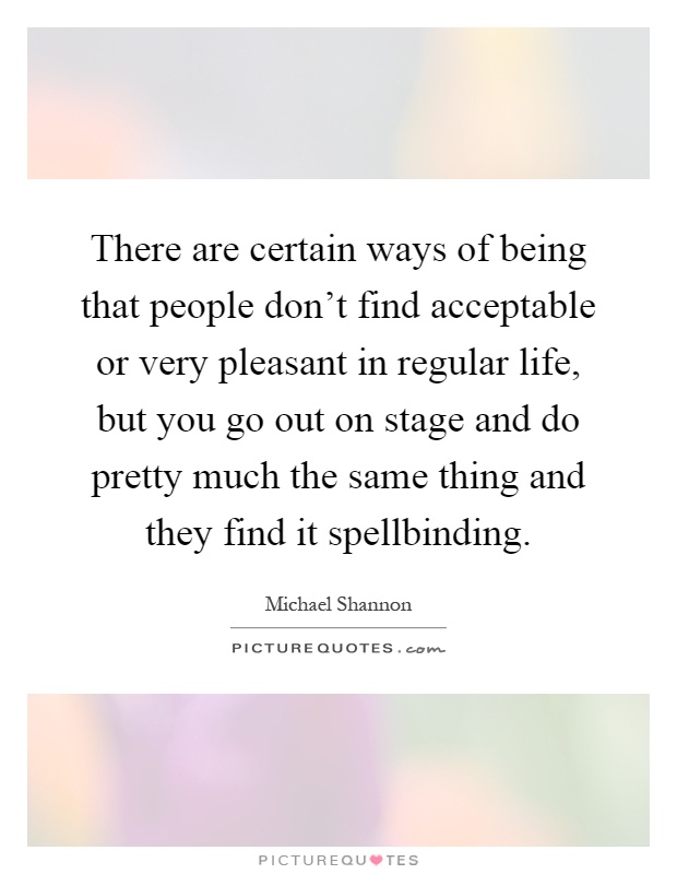There are certain ways of being that people don't find acceptable or very pleasant in regular life, but you go out on stage and do pretty much the same thing and they find it spellbinding Picture Quote #1