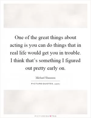 One of the great things about acting is you can do things that in real life would get you in trouble. I think that’s something I figured out pretty early on Picture Quote #1