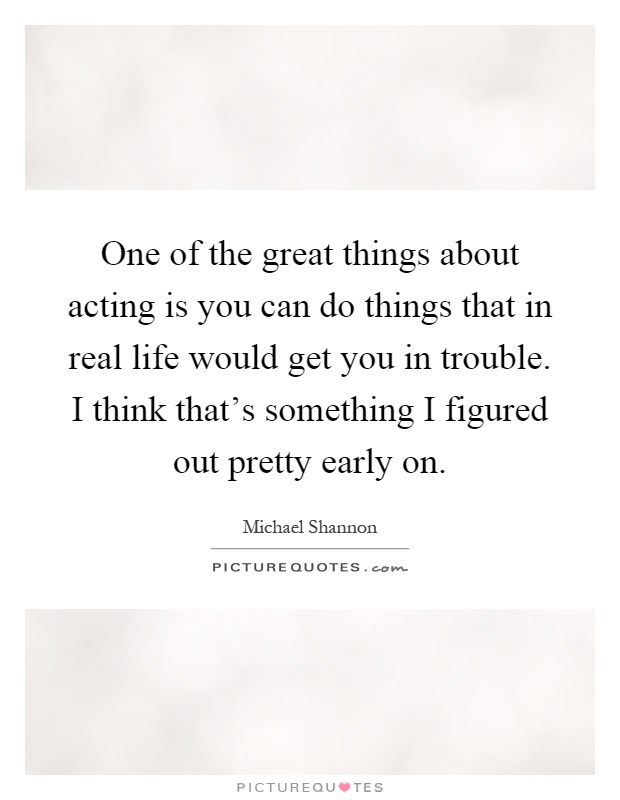 One of the great things about acting is you can do things that in real life would get you in trouble. I think that's something I figured out pretty early on Picture Quote #1