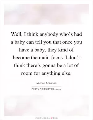 Well, I think anybody who’s had a baby can tell you that once you have a baby, they kind of become the main focus. I don’t think there’s gonna be a lot of room for anything else Picture Quote #1