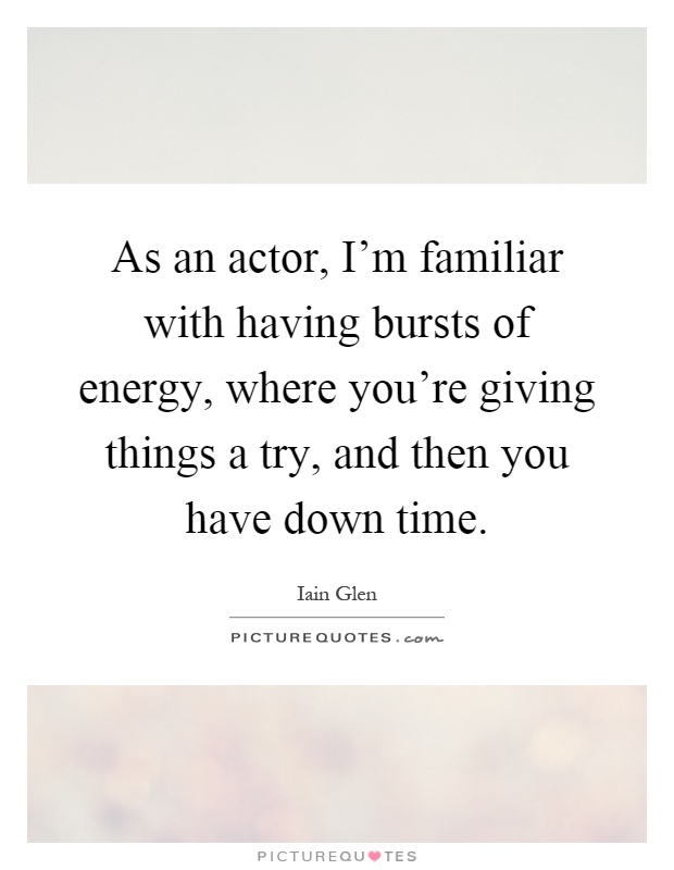 As an actor, I'm familiar with having bursts of energy, where you're giving things a try, and then you have down time Picture Quote #1