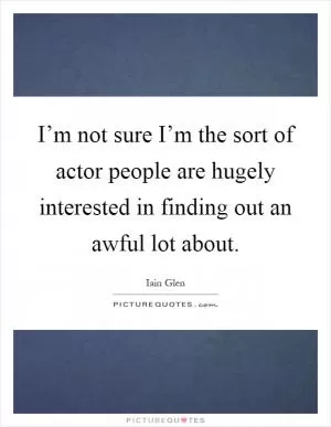 I’m not sure I’m the sort of actor people are hugely interested in finding out an awful lot about Picture Quote #1