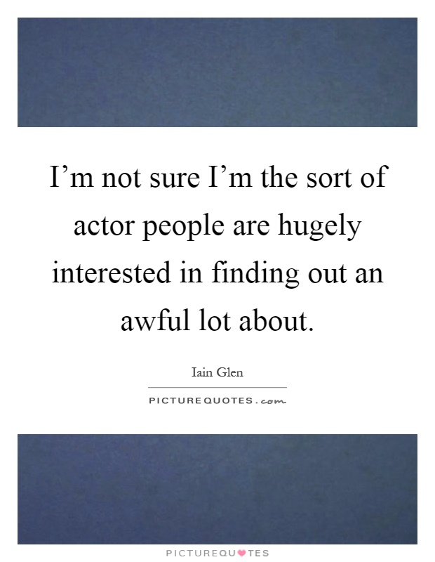 I'm not sure I'm the sort of actor people are hugely interested in finding out an awful lot about Picture Quote #1