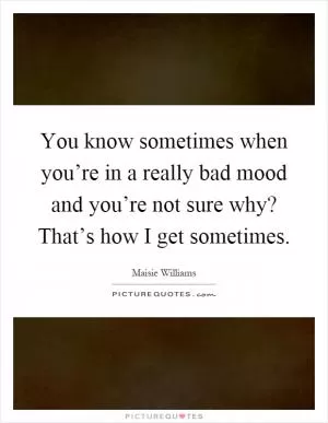 You know sometimes when you’re in a really bad mood and you’re not sure why? That’s how I get sometimes Picture Quote #1