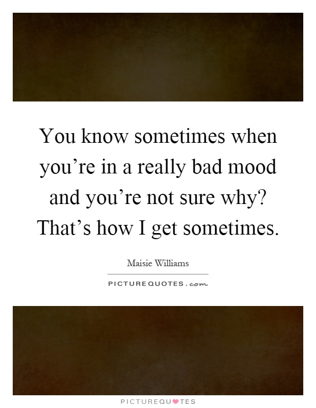 You know sometimes when you're in a really bad mood and you're not sure why? That's how I get sometimes Picture Quote #1