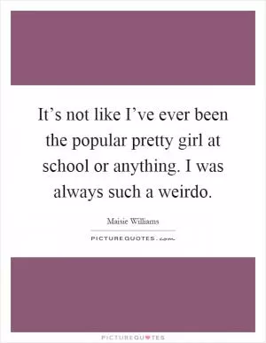 It’s not like I’ve ever been the popular pretty girl at school or anything. I was always such a weirdo Picture Quote #1