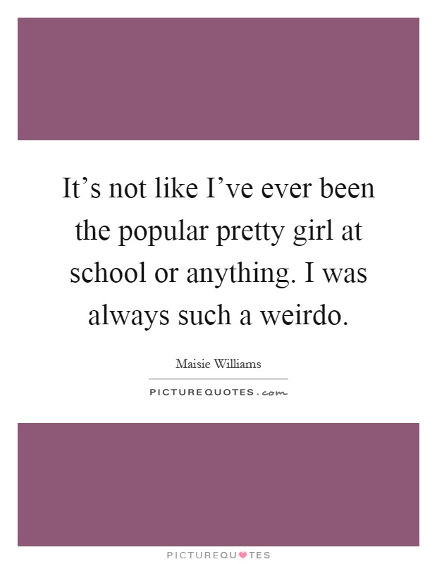 It's not like I've ever been the popular pretty girl at school or anything. I was always such a weirdo Picture Quote #1