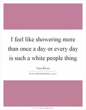I feel like showering more than once a day or every day is such a white people thing Picture Quote #1