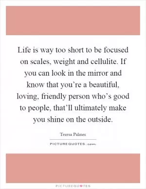 Life is way too short to be focused on scales, weight and cellulite. If you can look in the mirror and know that you’re a beautiful, loving, friendly person who’s good to people, that’ll ultimately make you shine on the outside Picture Quote #1