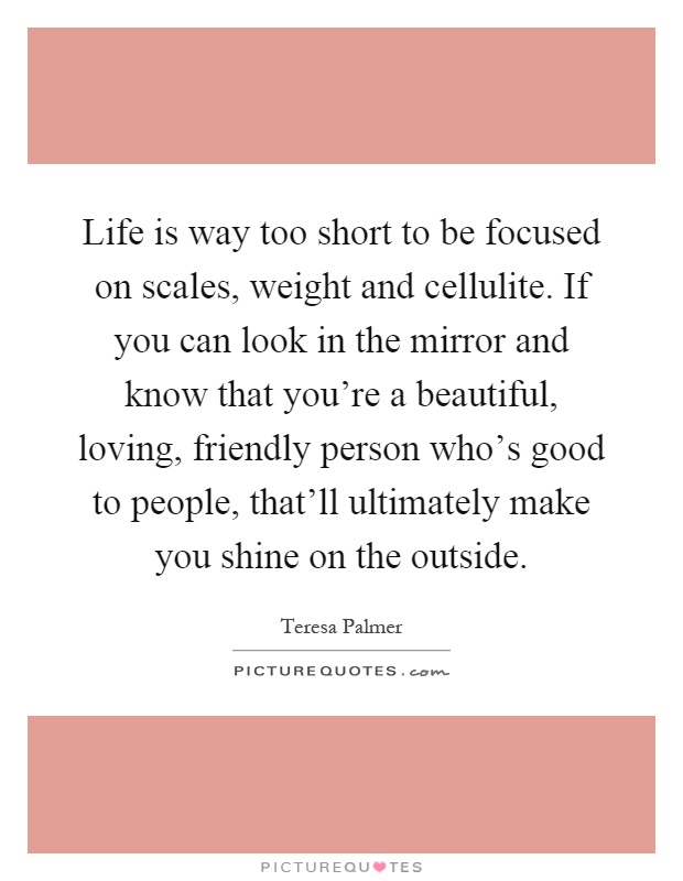 Life is way too short to be focused on scales, weight and cellulite. If you can look in the mirror and know that you're a beautiful, loving, friendly person who's good to people, that'll ultimately make you shine on the outside Picture Quote #1