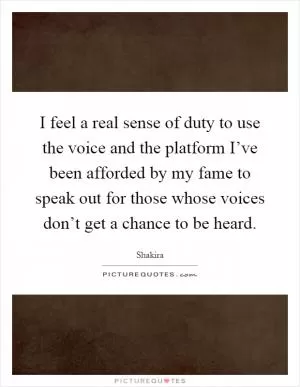 I feel a real sense of duty to use the voice and the platform I’ve been afforded by my fame to speak out for those whose voices don’t get a chance to be heard Picture Quote #1
