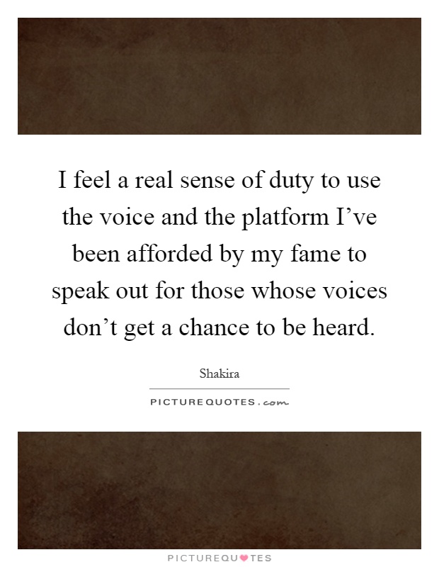 I feel a real sense of duty to use the voice and the platform I've been afforded by my fame to speak out for those whose voices don't get a chance to be heard Picture Quote #1