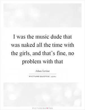 I was the music dude that was naked all the time with the girls, and that’s fine, no problem with that Picture Quote #1