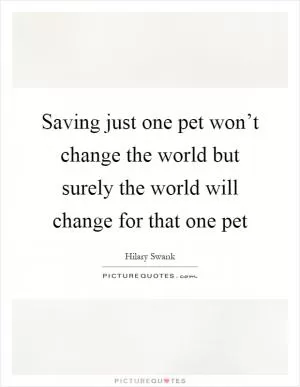 Saving just one pet won’t change the world but surely the world will change for that one pet Picture Quote #1