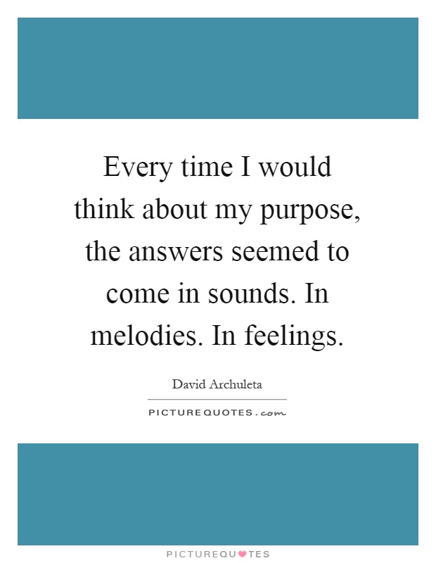 Every time I would think about my purpose, the answers seemed to come in sounds. In melodies. In feelings Picture Quote #1