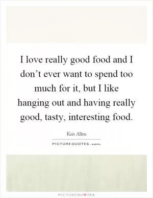 I love really good food and I don’t ever want to spend too much for it, but I like hanging out and having really good, tasty, interesting food Picture Quote #1
