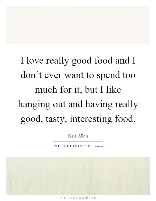 I love really good food and I don't ever want to spend too much for it, but I like hanging out and having really good, tasty, interesting food Picture Quote #1