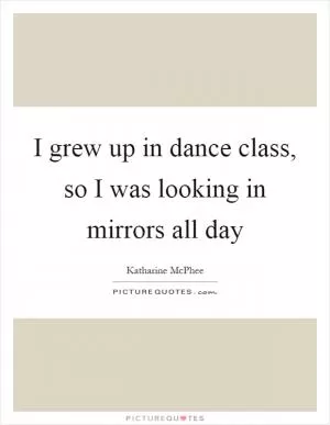 I grew up in dance class, so I was looking in mirrors all day Picture Quote #1