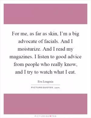 For me, as far as skin, I’m a big advocate of facials. And I moisturize. And I read my magazines. I listen to good advice from people who really know, and I try to watch what I eat Picture Quote #1