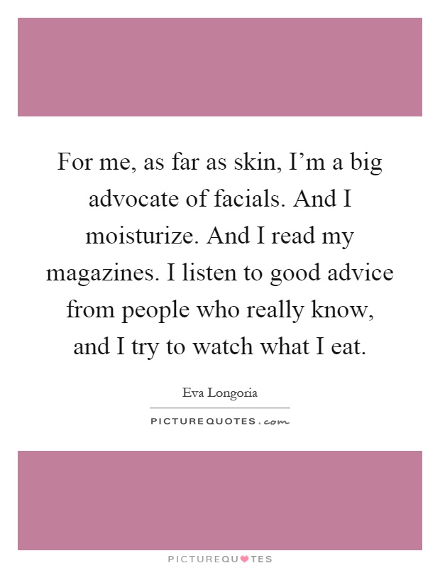 For me, as far as skin, I'm a big advocate of facials. And I moisturize. And I read my magazines. I listen to good advice from people who really know, and I try to watch what I eat Picture Quote #1