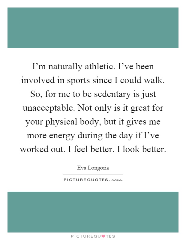 I'm naturally athletic. I've been involved in sports since I could walk. So, for me to be sedentary is just unacceptable. Not only is it great for your physical body, but it gives me more energy during the day if I've worked out. I feel better. I look better Picture Quote #1