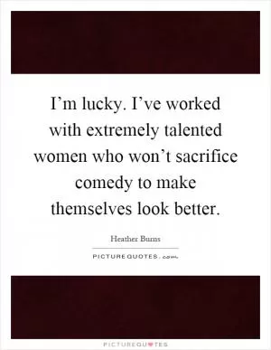 I’m lucky. I’ve worked with extremely talented women who won’t sacrifice comedy to make themselves look better Picture Quote #1